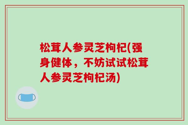 松茸人参灵芝枸杞(强身健体,不妨试试松茸人参灵芝枸杞汤)-第1张图片-破壁灵芝孢子粉研究指南 松茸人参灵芝枸杞(强身健体,不妨试试松茸人参灵芝枸杞汤)-第1张图片-破壁灵芝孢子粉研究指南