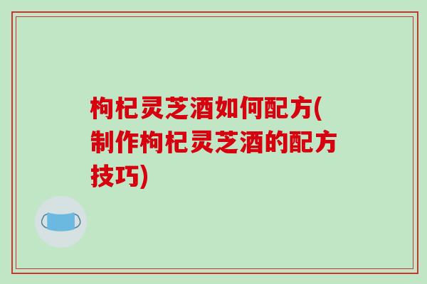 枸杞灵芝酒如何配方(制作枸杞灵芝酒的配方技巧)-第1张图片-破壁灵芝孢子粉研究指南 枸杞灵芝酒如何配方(制作枸杞灵芝酒的配方技巧)-第1张图片-破壁灵芝孢子粉研究指南