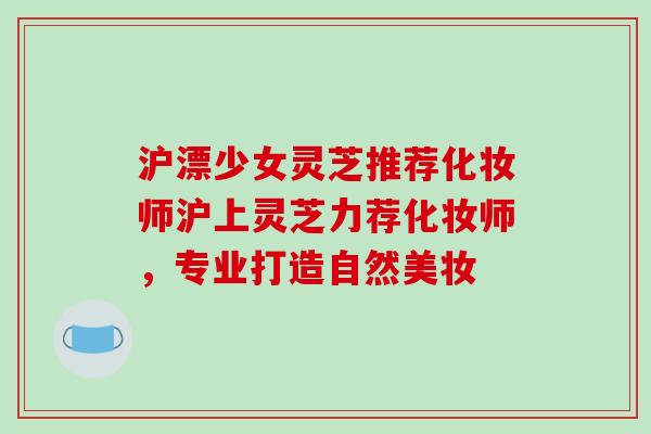 沪漂少女灵芝推荐化妆师沪上灵芝力荐化妆师,专业打造自然美妆-第1张图片-破壁灵芝孢子粉研究指南 沪漂少女灵芝推荐化妆师沪上灵芝力荐化妆师,专业打造自然美妆-第1张图片-破壁灵芝孢子粉研究指南
