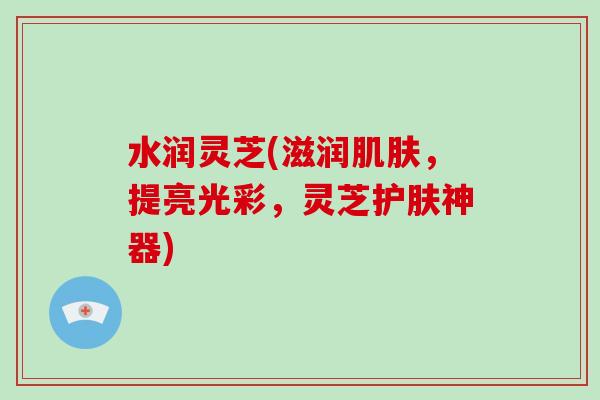 水润灵芝(滋润肌肤，提亮光彩，灵芝护肤神器)-第1张图片-破壁灵芝孢子粉研究指南
