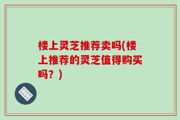 楼上灵芝推荐卖吗(楼上推荐的灵芝值得购买吗?)-第1张图片-破壁灵芝孢子粉研究指南 楼上灵芝推荐卖吗(楼上推荐的灵芝值得购买吗?)-第1张图片-破壁灵芝孢子粉研究指南