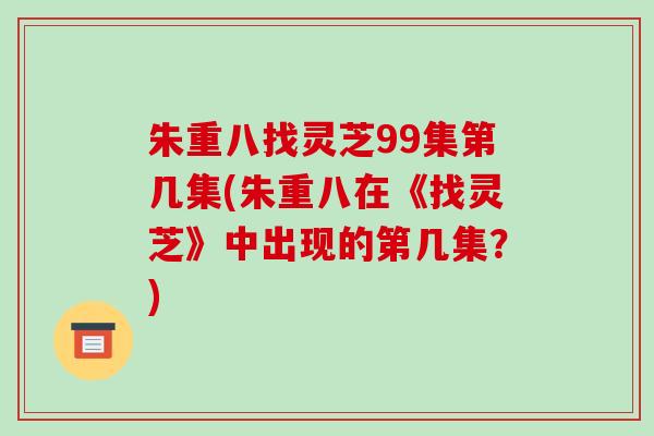 朱重八找灵芝99集第几集(朱重八在《找灵芝》中出现的第几集？)-第1张图片-破壁灵芝孢子粉研究指南