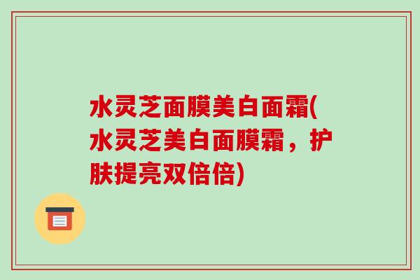 水灵芝面膜美白面霜(水灵芝美白面膜霜,护肤提亮双倍倍)-第1张图片-破壁灵芝孢子粉研究指南 水灵芝面膜美白面霜(水灵芝美白面膜霜,护肤提亮双倍倍)-第1张图片-破壁灵芝孢子粉研究指南