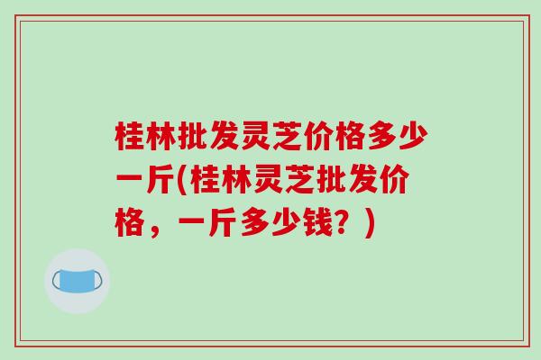 桂林批发灵芝价格多少一斤(桂林灵芝批发价格,一斤多少钱?)-第1张图片-破壁灵芝孢子粉研究指南 桂林批发灵芝价格多少一斤(桂林灵芝批发价格,一斤多少钱?)-第1张图片-破壁灵芝孢子粉研究指南