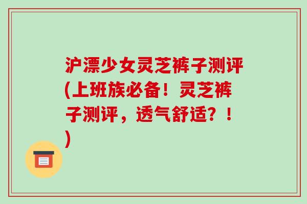 沪漂少女灵芝裤子测评(上班族必备!灵芝裤子测评,透气舒适?!)-第1张图片-破壁灵芝孢子粉研究指南 沪漂少女灵芝裤子测评(上班族必备!灵芝裤子测评,透气舒适?!)-第1张图片-破壁灵芝孢子粉研究指南