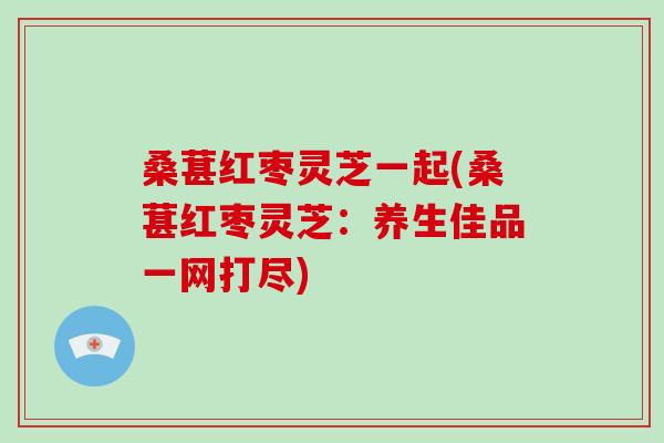 桑葚红枣灵芝一起(桑葚红枣灵芝：养生佳品一网打尽)-第1张图片-破壁灵芝孢子粉研究指南