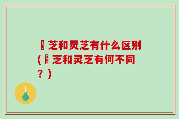 峂芝和灵芝有什么区别(峂芝和灵芝有何不同？)-第1张图片-破壁灵芝孢子粉研究指南