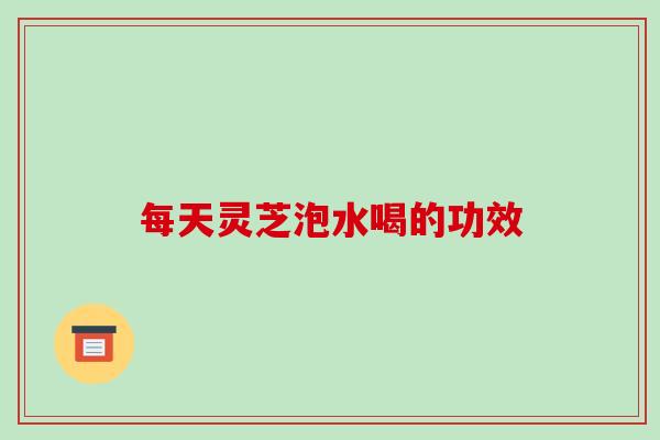 每天灵芝泡水喝的功效-第1张图片-破壁灵芝孢子粉研究指南