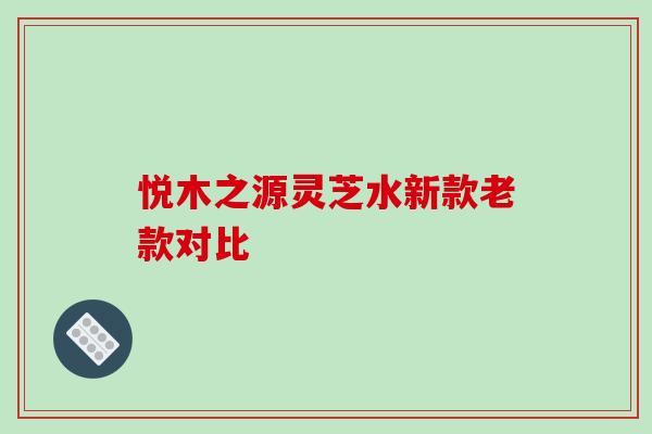 悦木之源灵芝水新款老款对比-第1张图片-破壁灵芝孢子粉研究指南