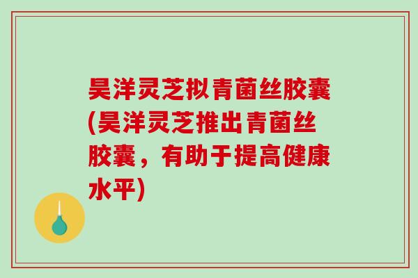 昊洋灵芝拟青菌丝胶囊(昊洋灵芝推出青菌丝胶囊,有助于提高健康水平)-第1张图片-破壁灵芝孢子粉研究指南 昊洋灵芝拟青菌丝胶囊(昊洋灵芝推出青菌丝胶囊,有助于提高健康水平)-第1张图片-破壁灵芝孢子粉研究指南
