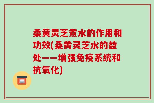 桑黄灵芝煮水的作用和功效(桑黄灵芝水的益处——增强免疫系统和抗氧化)-第1张图片-破壁灵芝孢子粉研究指南 桑黄灵芝煮水的作用和功效(桑黄灵芝水的益处——增强免疫系统和抗氧化)-第1张图片-破壁灵芝孢子粉研究指南
