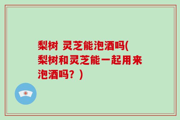 梨树 灵芝能泡酒吗(梨树和灵芝能一起用来泡酒吗?)-第1张图片-破壁灵芝孢子粉研究指南 梨树 灵芝能泡酒吗(梨树和灵芝能一起用来泡酒吗?)-第1张图片-破壁灵芝孢子粉研究指南