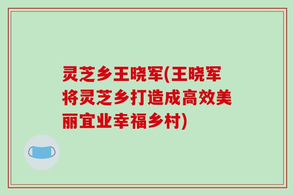 灵芝乡王晓军(王晓军将灵芝乡打造成高效美丽宜业幸福乡村)-第1张图片-破壁灵芝孢子粉研究指南