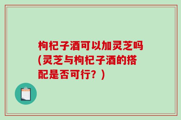 枸杞子酒可以加灵芝吗(灵芝与枸杞子酒的搭配是否可行?)-第1张图片-破壁灵芝孢子粉研究指南 枸杞子酒可以加灵芝吗(灵芝与枸杞子酒的搭配是否可行?)-第1张图片-破壁灵芝孢子粉研究指南