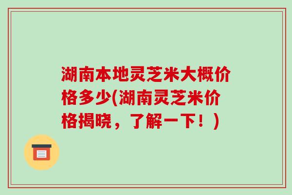 湖南本地灵芝米大概价格多少(湖南灵芝米价格揭晓，了解一下！)-第1张图片-破壁灵芝孢子粉研究指南
