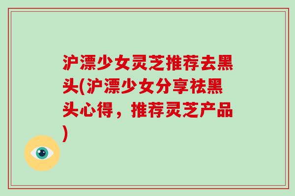沪漂少女灵芝推荐去黑头(沪漂少女分享祛黑头心得，推荐灵芝产品)-第1张图片-破壁灵芝孢子粉研究指南