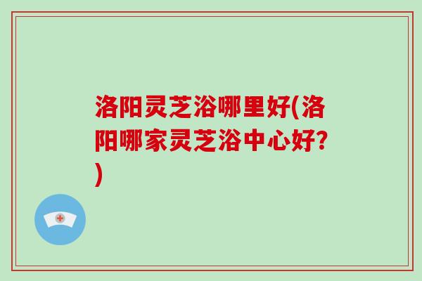 洛阳灵芝浴哪里好(洛阳哪家灵芝浴中心好?)-第1张图片-破壁灵芝孢子粉研究指南 洛阳灵芝浴哪里好(洛阳哪家灵芝浴中心好?)-第1张图片-破壁灵芝孢子粉研究指南