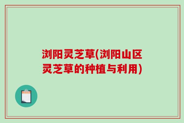 浏阳灵芝草(浏阳山区灵芝草的种植与利用)-第1张图片-破壁灵芝孢子粉研究指南 浏阳灵芝草(浏阳山区灵芝草的种植与利用)-第1张图片-破壁灵芝孢子粉研究指南