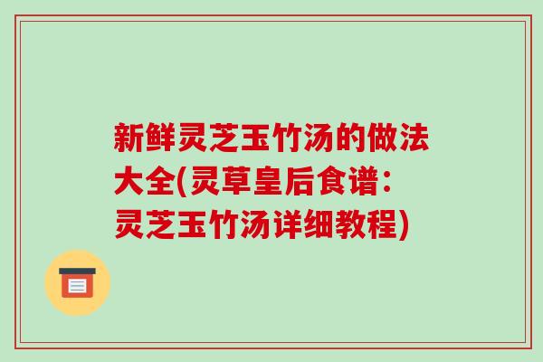新鲜灵芝玉竹汤的做法大全(灵草皇后食谱：灵芝玉竹汤详细教程)-第1张图片-破壁灵芝孢子粉研究指南