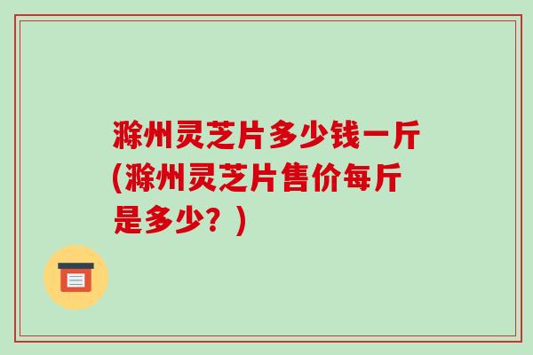 滁州灵芝片多少钱一斤(滁州灵芝片售价每斤是多少?)-第1张图片-破壁灵芝孢子粉研究指南 滁州灵芝片多少钱一斤(滁州灵芝片售价每斤是多少?)-第1张图片-破壁灵芝孢子粉研究指南