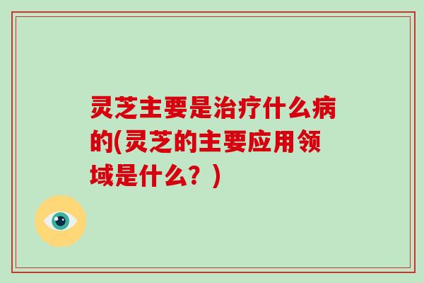 灵芝主要是治疗什么病的(灵芝的主要应用领域是什么？)-第1张图片-破壁灵芝孢子粉研究指南