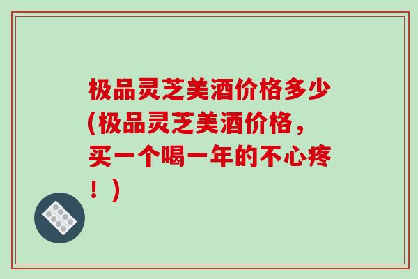 极品灵芝美酒价格多少(极品灵芝美酒价格，买一个喝一年的不心疼！)-第1张图片-破壁灵芝孢子粉研究指南