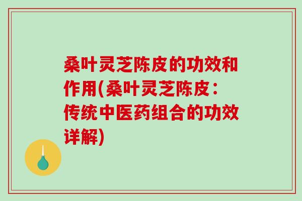 桑叶灵芝陈皮的功效和作用(桑叶灵芝陈皮：传统中医药组合的功效详解)-第1张图片-破壁灵芝孢子粉研究指南