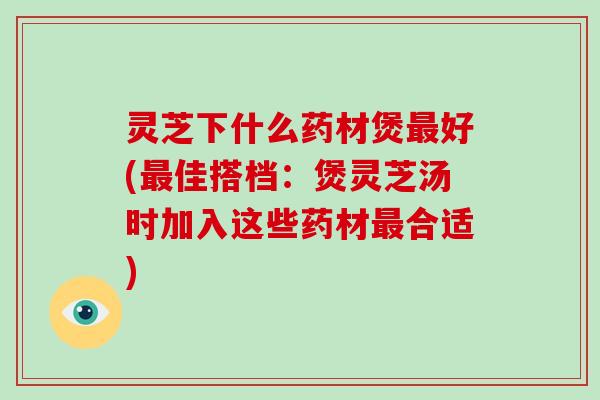 灵芝下什么药材煲最好(最佳搭档：煲灵芝汤时加入这些药材最合适)-第1张图片-破壁灵芝孢子粉研究指南