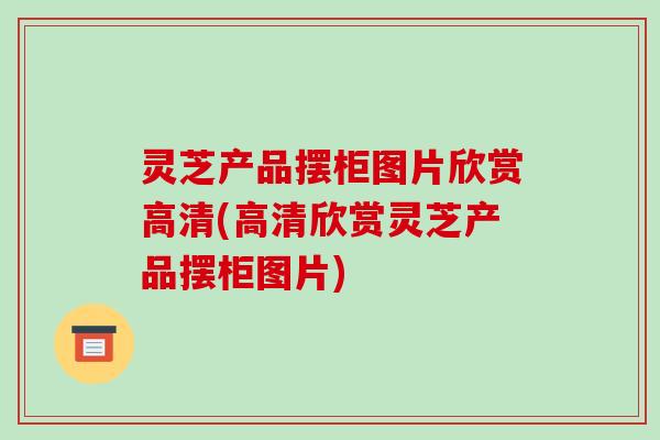 灵芝产品摆柜图片欣赏高清(高清欣赏灵芝产品摆柜图片)-第1张图片-破壁灵芝孢子粉研究指南 灵芝产品摆柜图片欣赏高清(高清欣赏灵芝产品摆柜图片)-第1张图片-破壁灵芝孢子粉研究指南