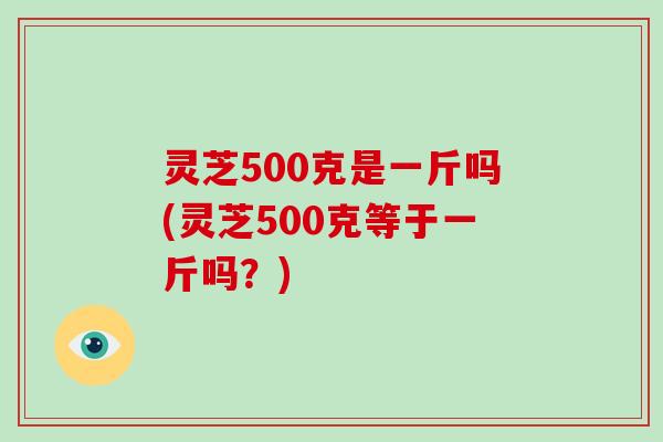 灵芝500克是一斤吗(灵芝500克等于一斤吗？)-第1张图片-破壁灵芝孢子粉研究指南