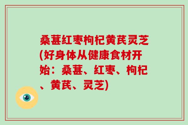 桑葚红枣枸杞黄芪灵芝(好身体从健康食材开始：桑葚、红枣、枸杞、黄芪、灵芝)-第1张图片-破壁灵芝孢子粉研究指南