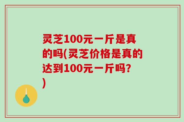 灵芝100元一斤是真的吗(灵芝价格是真的达到100元一斤吗?)-第1张图片-破壁灵芝孢子粉研究指南 灵芝100元一斤是真的吗(灵芝价格是真的达到100元一斤吗?)-第1张图片-破壁灵芝孢子粉研究指南