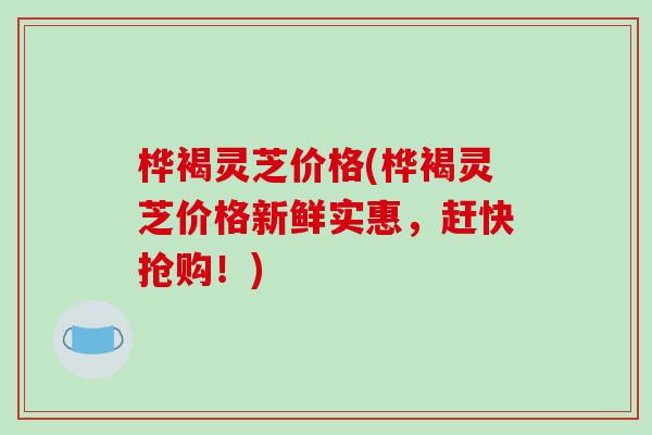桦褐灵芝价格(桦褐灵芝价格新鲜实惠,赶快抢购!)-第1张图片-破壁灵芝孢子粉研究指南 桦褐灵芝价格(桦褐灵芝价格新鲜实惠,赶快抢购!)-第1张图片-破壁灵芝孢子粉研究指南
