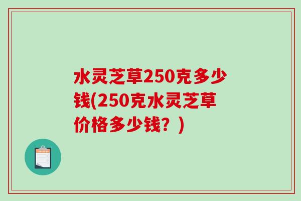 水灵芝草250克多少钱(250克水灵芝草价格多少钱?)-第1张图片-破壁灵芝孢子粉研究指南 水灵芝草250克多少钱(250克水灵芝草价格多少钱?)-第1张图片-破壁灵芝孢子粉研究指南
