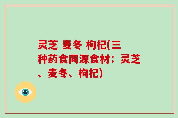 灵芝 麦冬 枸杞(三种药食同源食材:灵芝、麦冬、枸杞)-第1张图片-破壁灵芝孢子粉研究指南 灵芝 麦冬 枸杞(三种药食同源食材:灵芝、麦冬、枸杞)-第1张图片-破壁灵芝孢子粉研究指南