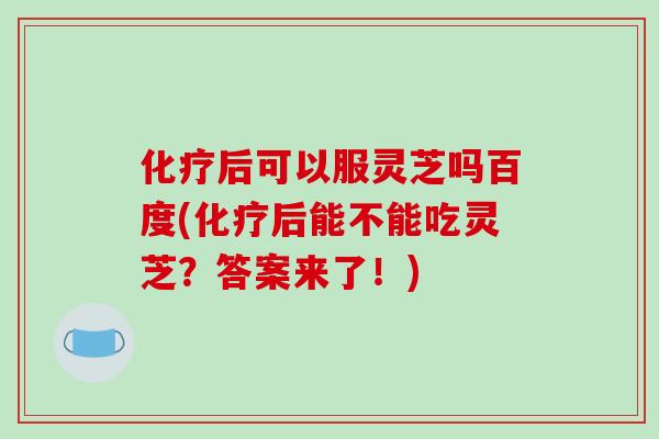 化疗后可以服灵芝吗百度(化疗后能不能吃灵芝？答案来了！)-第1张图片-破壁灵芝孢子粉研究指南