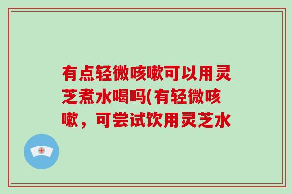有点轻微咳嗽可以用灵芝煮水喝吗(有轻微咳嗽,可尝试饮用灵芝水-第1张图片-破壁灵芝孢子粉研究指南 有点轻微咳嗽可以用灵芝煮水喝吗(有轻微咳嗽,可尝试饮用灵芝水-第1张图片-破壁灵芝孢子粉研究指南