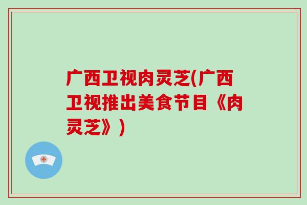 广西卫视肉灵芝(广西卫视推出美食节目《肉灵芝》)-第1张图片-破壁灵芝孢子粉研究指南 广西卫视肉灵芝(广西卫视推出美食节目《肉灵芝》)-第1张图片-破壁灵芝孢子粉研究指南