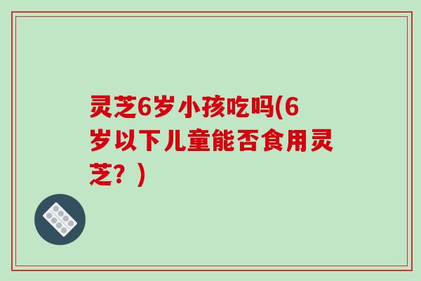 灵芝6岁小孩吃吗(6岁以下儿童能否食用灵芝?)-第1张图片-破壁灵芝孢子粉研究指南 灵芝6岁小孩吃吗(6岁以下儿童能否食用灵芝?)-第1张图片-破壁灵芝孢子粉研究指南