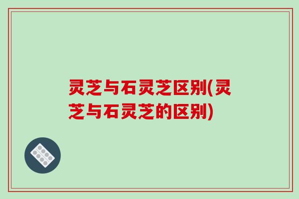 灵芝与石灵芝区别(灵芝与石灵芝的区别)-第1张图片-破壁灵芝孢子粉研究指南