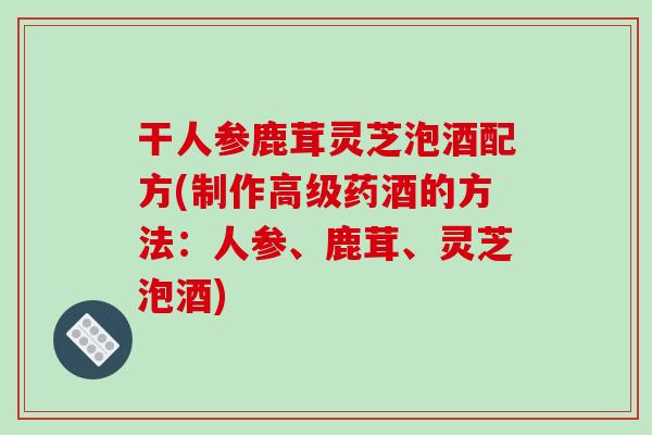 干人参鹿茸灵芝泡酒配方(制作高级药酒的方法:人参、鹿茸、灵芝泡酒)-第1张图片-破壁灵芝孢子粉研究指南 干人参鹿茸灵芝泡酒配方(制作高级药酒的方法:人参、鹿茸、灵芝泡酒)-第1张图片-破壁灵芝孢子粉研究指南