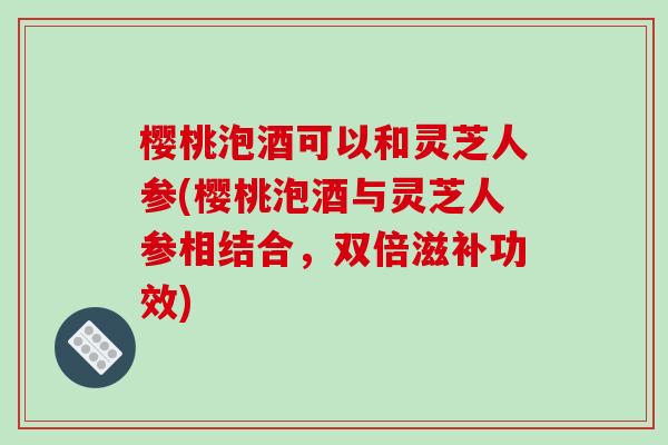 樱桃泡酒可以和灵芝人参(樱桃泡酒与灵芝人参相结合,双倍滋补功效)-第1张图片-破壁灵芝孢子粉研究指南 樱桃泡酒可以和灵芝人参(樱桃泡酒与灵芝人参相结合,双倍滋补功效)-第1张图片-破壁灵芝孢子粉研究指南