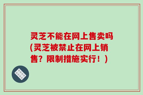 灵芝不能在网上售卖吗(灵芝被禁止在网上销售?限制措施实行!)-第1张图片-破壁灵芝孢子粉研究指南 灵芝不能在网上售卖吗(灵芝被禁止在网上销售?限制措施实行!)-第1张图片-破壁灵芝孢子粉研究指南