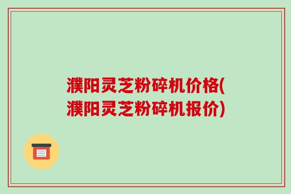 濮阳灵芝粉碎机价格(濮阳灵芝粉碎机报价)-第1张图片-破壁灵芝孢子粉研究指南