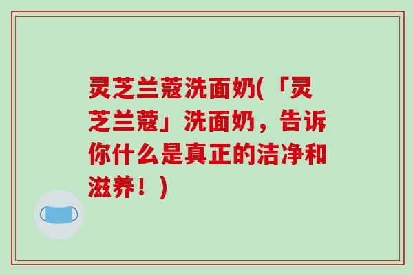 灵芝兰蔻洗面奶(「灵芝兰蔻」洗面奶，告诉你什么是真正的洁净和滋养！)-第1张图片-破壁灵芝孢子粉研究指南