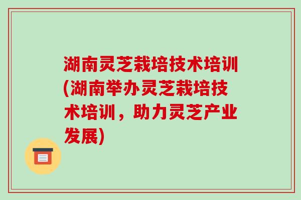 湖南灵芝栽培技术培训(湖南举办灵芝栽培技术培训，助力灵芝产业发展)-第1张图片-破壁灵芝孢子粉研究指南