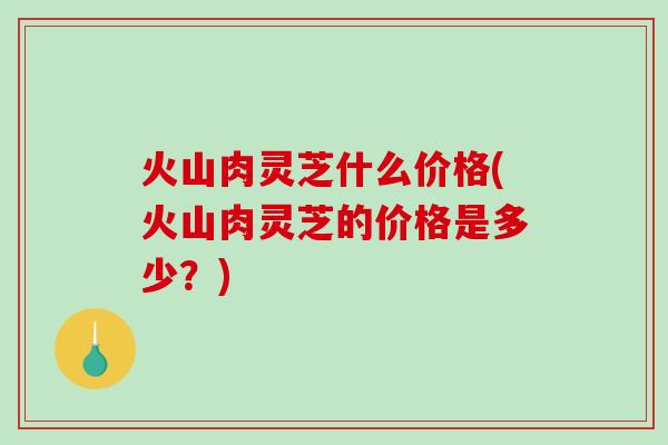 火山肉灵芝什么价格(火山肉灵芝的价格是多少?)-第1张图片-破壁灵芝孢子粉研究指南 火山肉灵芝什么价格(火山肉灵芝的价格是多少?)-第1张图片-破壁灵芝孢子粉研究指南