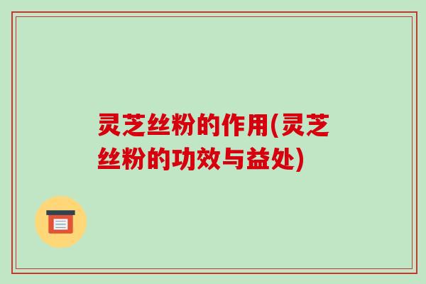 灵芝丝粉的作用(灵芝丝粉的功效与益处)-第1张图片-破壁灵芝孢子粉研究指南 灵芝丝粉的作用(灵芝丝粉的功效与益处)-第1张图片-破壁灵芝孢子粉研究指南