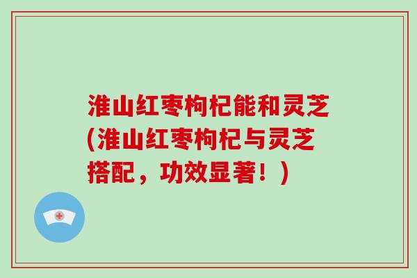 淮山红枣枸杞能和灵芝(淮山红枣枸杞与灵芝搭配,功效显著!)-第1张图片-破壁灵芝孢子粉研究指南 淮山红枣枸杞能和灵芝(淮山红枣枸杞与灵芝搭配,功效显著!)-第1张图片-破壁灵芝孢子粉研究指南