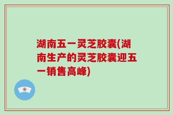 湖南五一灵芝胶囊(湖南生产的灵芝胶囊迎五一销售高峰)-第1张图片-破壁灵芝孢子粉研究指南 湖南五一灵芝胶囊(湖南生产的灵芝胶囊迎五一销售高峰)-第1张图片-破壁灵芝孢子粉研究指南